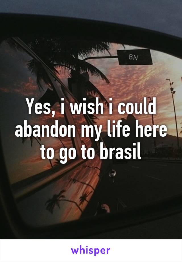 Yes, i wish i could abandon my life here to go to brasil