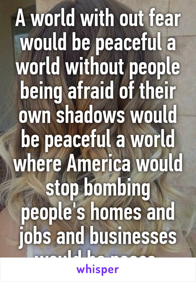 A world with out fear would be peaceful a world without people being afraid of their own shadows would be peaceful a world where America would stop bombing people's homes and jobs and businesses would be peace 