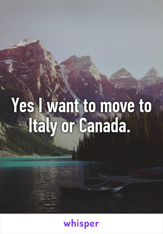 Yes I want to move to Italy or Canada. 