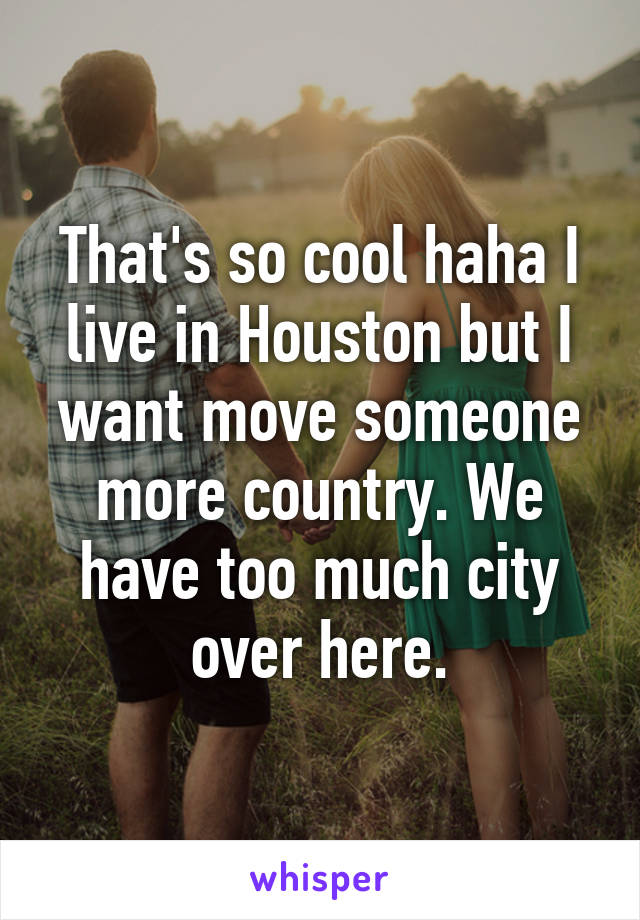 That's so cool haha I live in Houston but I want move someone more country. We have too much city over here.