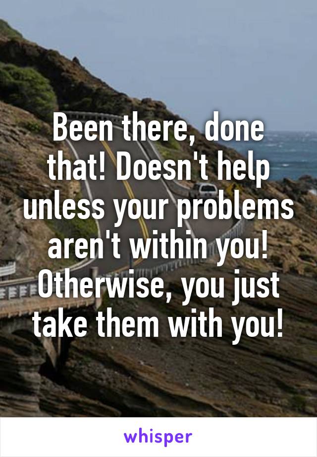 Been there, done that! Doesn't help unless your problems aren't within you! Otherwise, you just take them with you!