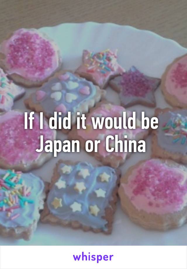 If I did it would be  Japan or China 