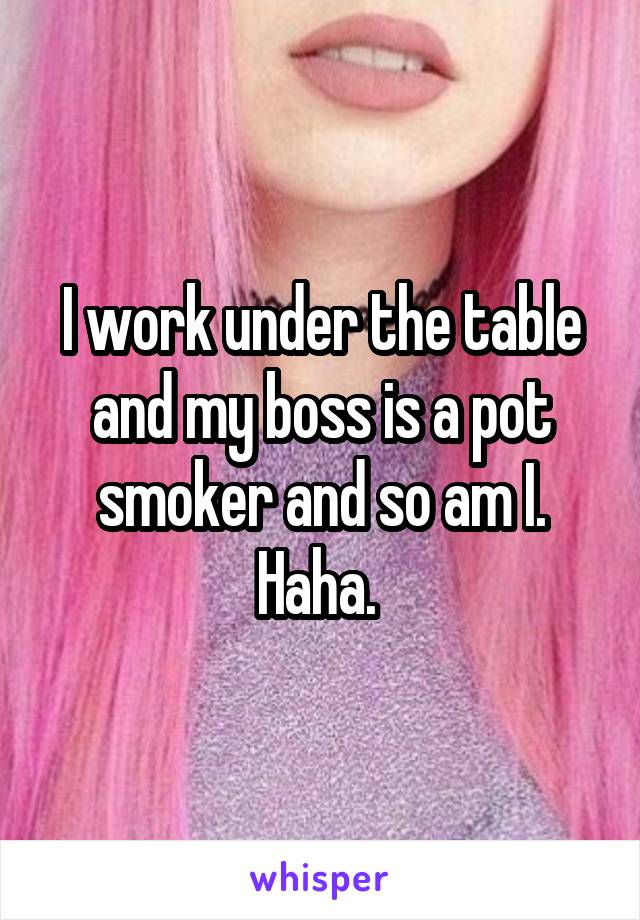 I work under the table and my boss is a pot smoker and so am I. Haha. 