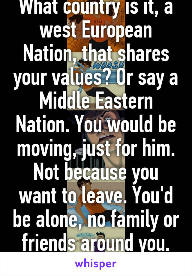 What country is it, a west European Nation, that shares your values? Or say a Middle Eastern Nation. You would be moving, just for him. Not because you want to leave. You'd be alone, no family or friends around you. Think hard.