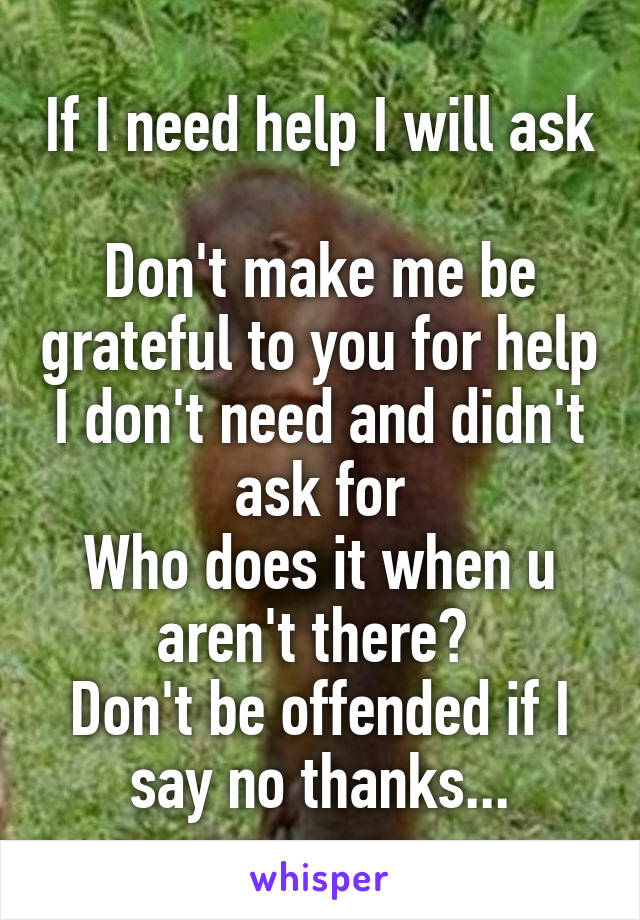 If I need help I will ask 
Don't make me be grateful to you for help I don't need and didn't ask for
Who does it when u aren't there? 
Don't be offended if I say no thanks...