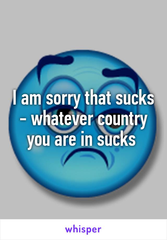 I am sorry that sucks - whatever country you are in sucks 