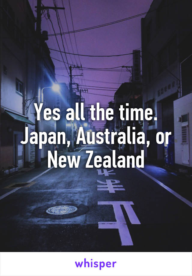 Yes all the time. Japan, Australia, or New Zealand