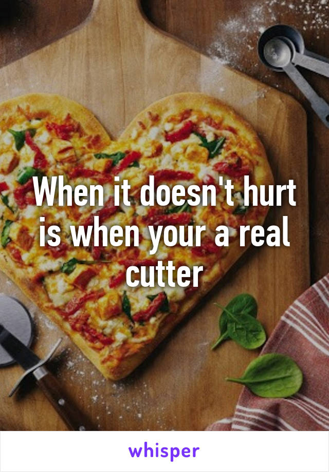 When it doesn't hurt is when your a real cutter