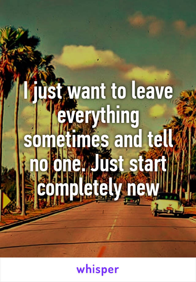 I just want to leave everything sometimes and tell no one. Just start completely new