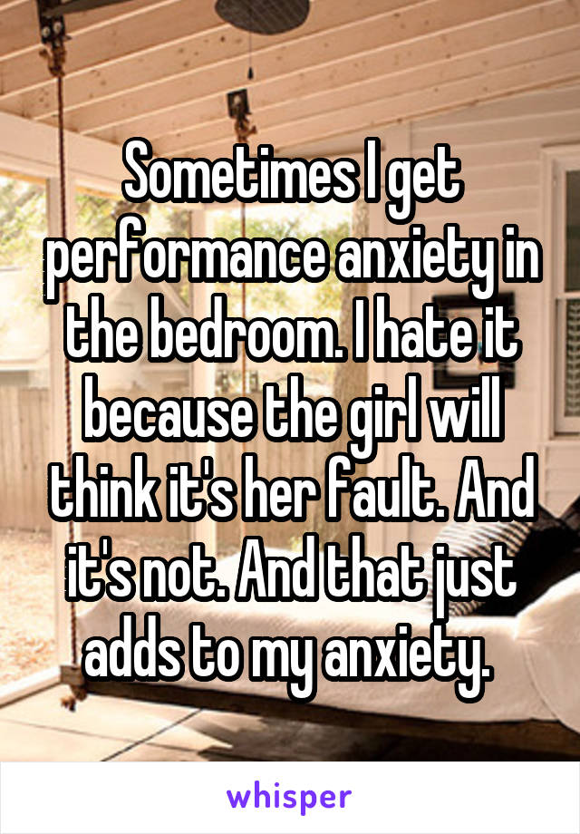 Sometimes I get performance anxiety in the bedroom. I hate it because the girl will think it's her fault. And it's not. And that just adds to my anxiety. 