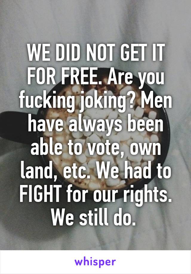 WE DID NOT GET IT FOR FREE. Are you fucking joking? Men have always been able to vote, own land, etc. We had to FIGHT for our rights. We still do. 