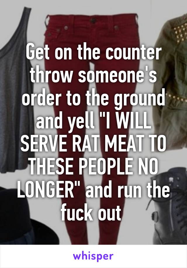 Get on the counter throw someone's order to the ground and yell "I WILL SERVE RAT MEAT TO THESE PEOPLE NO LONGER" and run the fuck out 