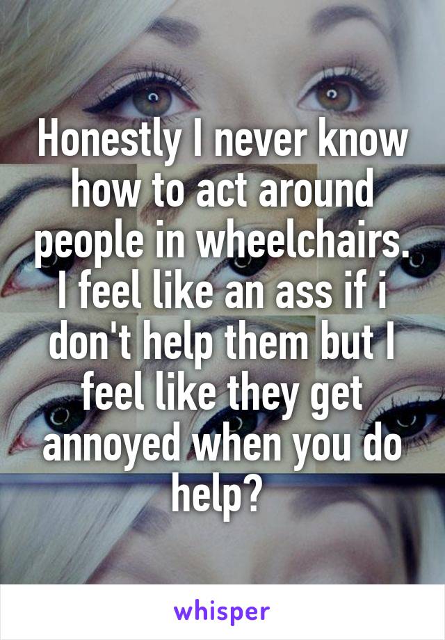 Honestly I never know how to act around people in wheelchairs. I feel like an ass if i don't help them but I feel like they get annoyed when you do help? 