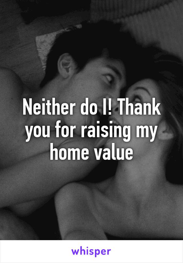 Neither do I! Thank you for raising my home value