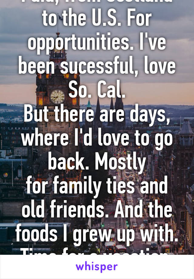 I did, from Scotland to the U.S. For opportunities. I've been sucessful, love So. Cal.
But there are days, where I'd love to go back. Mostly
for family ties and old friends. And the foods I grew up with.
Time for a vacation. Lol