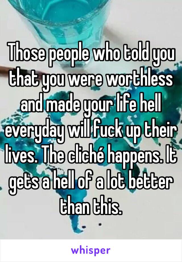 Those people who told you that you were worthless and made your life hell everyday will fuck up their lives. The cliché happens. It gets a hell of a lot better than this. 