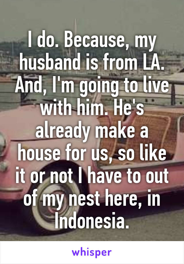 I do. Because, my husband is from LA. And, I'm going to live with him. He's already make a house for us, so like it or not I have to out of my nest here, in Indonesia.