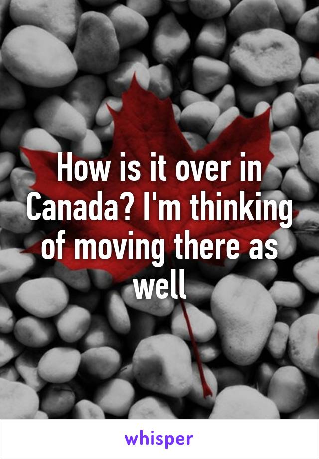 How is it over in Canada? I'm thinking of moving there as well