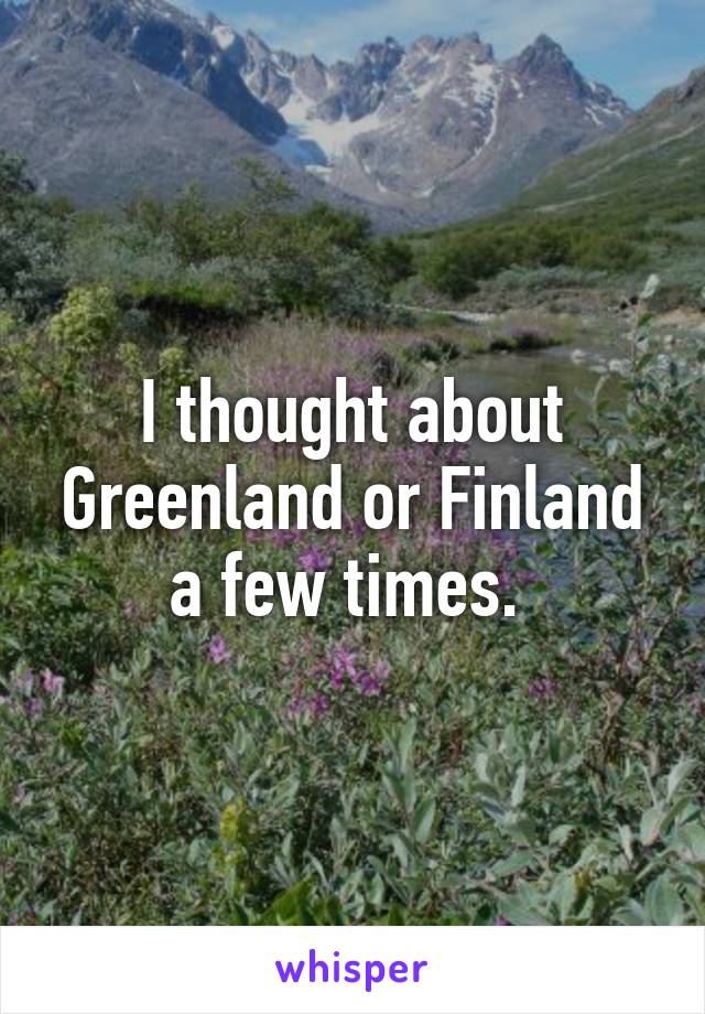 I thought about Greenland or Finland a few times. 