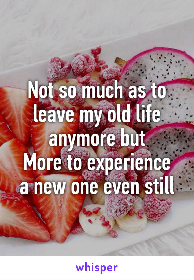 Not so much as to leave my old life anymore but
More to experience a new one even still