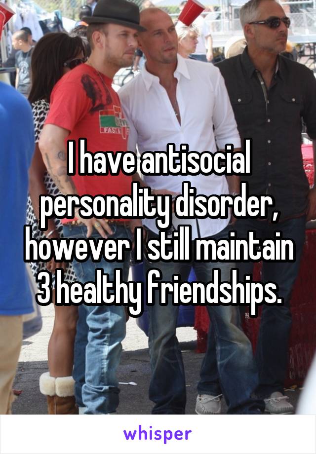 I have antisocial personality disorder, however I still maintain 3 healthy friendships.