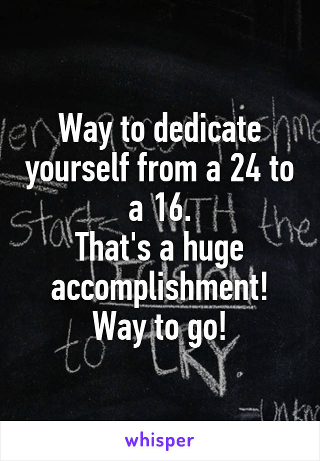 Way to dedicate yourself from a 24 to a 16.
That's a huge accomplishment!
Way to go!