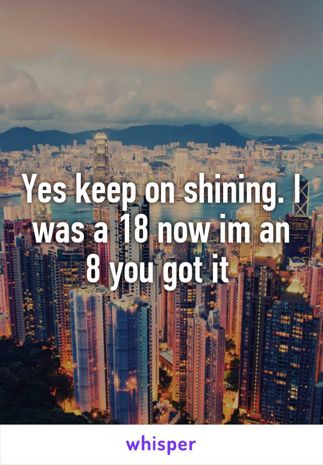 Yes keep on shining. I was a 18 now im an 8 you got it 