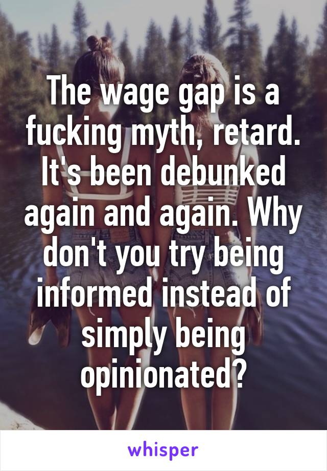 The wage gap is a fucking myth, retard. It's been debunked again and again. Why don't you try being informed instead of simply being opinionated?