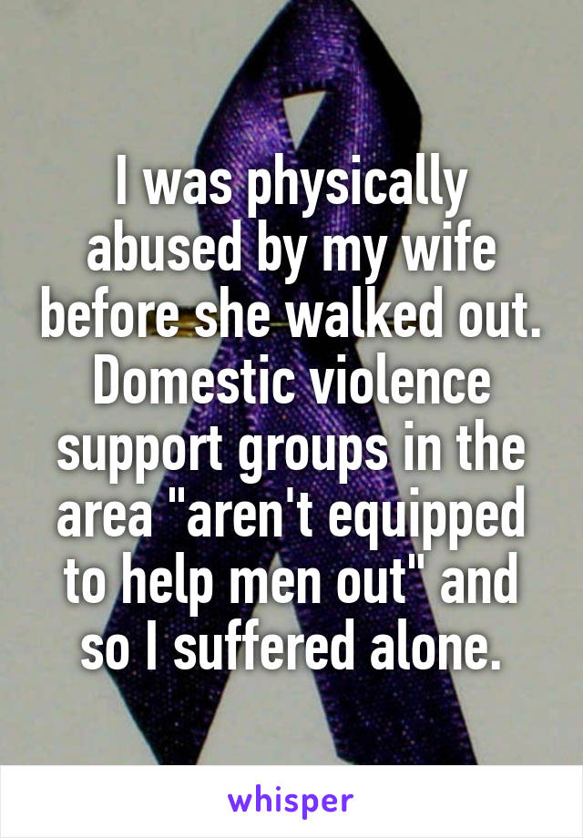 I was physically abused by my wife before she walked out.
Domestic violence support groups in the area "aren't equipped to help men out" and so I suffered alone.
