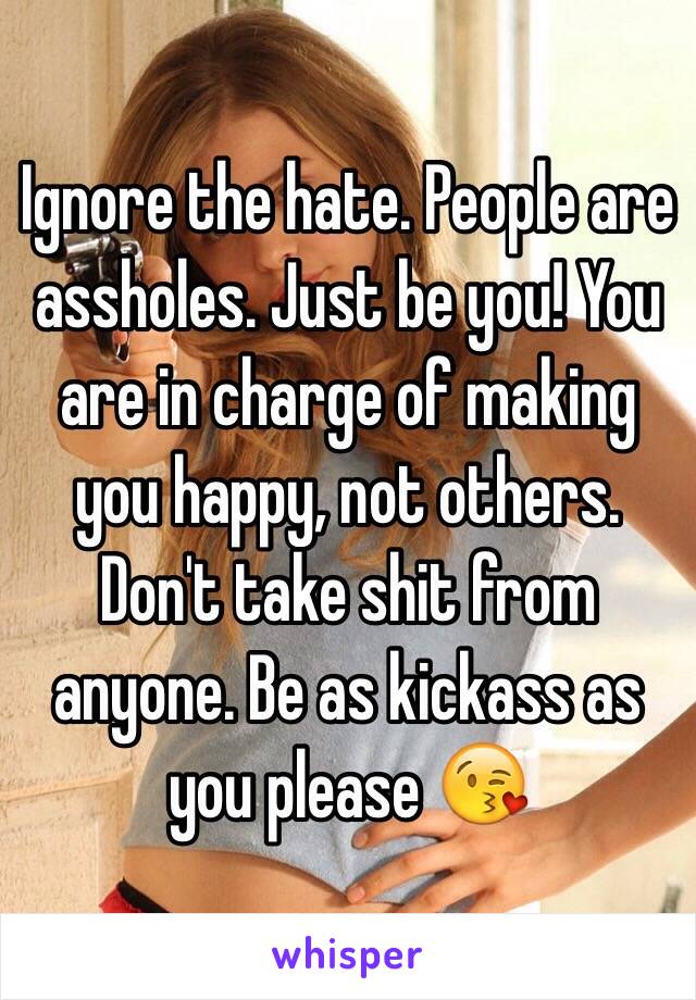 Ignore the hate. People are assholes. Just be you! You are in charge of making you happy, not others. Don't take shit from anyone. Be as kickass as you please 😘