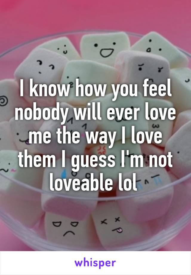 I know how you feel nobody will ever love me the way I love them I guess I'm not loveable lol 