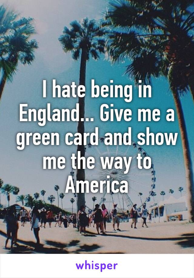 I hate being in England... Give me a green card and show me the way to America