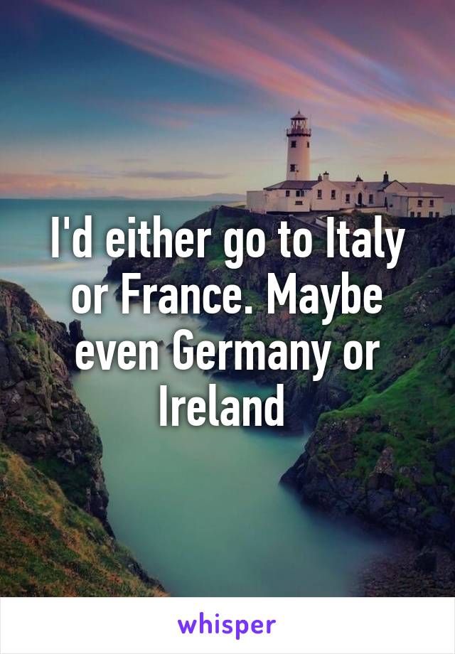 I'd either go to Italy or France. Maybe even Germany or Ireland 