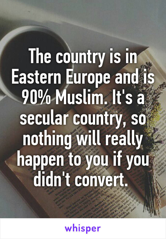 The country is in Eastern Europe and is 90% Muslim. It's a secular country, so nothing will really happen to you if you didn't convert. 