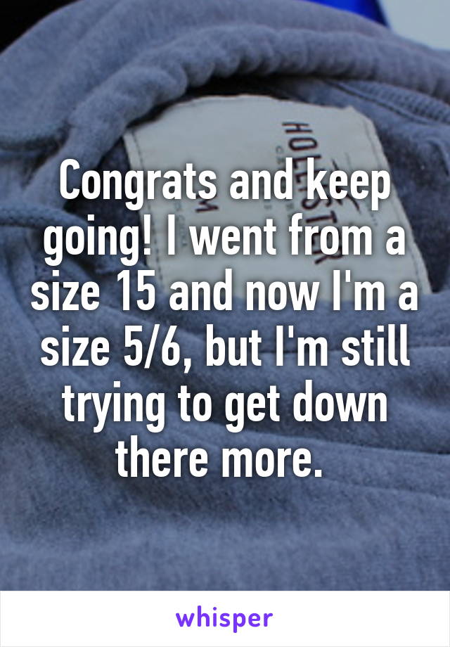 Congrats and keep going! I went from a size 15 and now I'm a size 5/6, but I'm still trying to get down there more. 