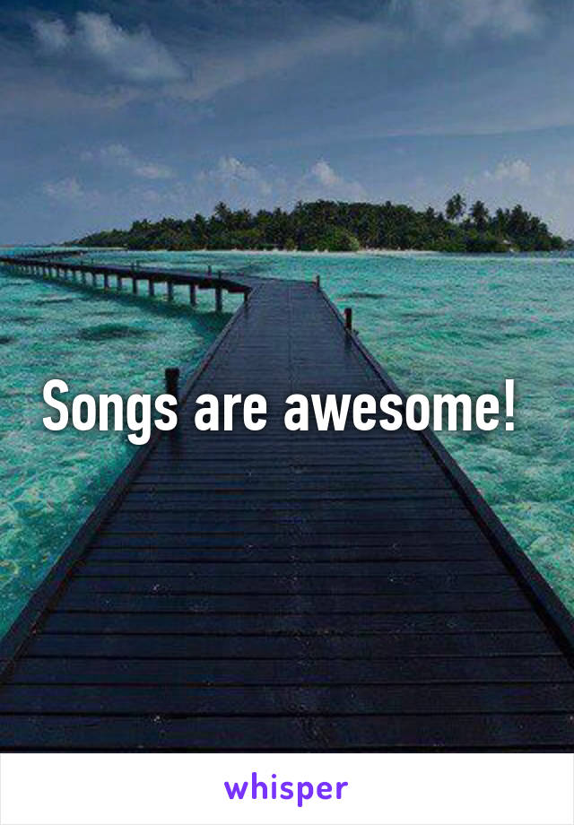 Songs are awesome! 