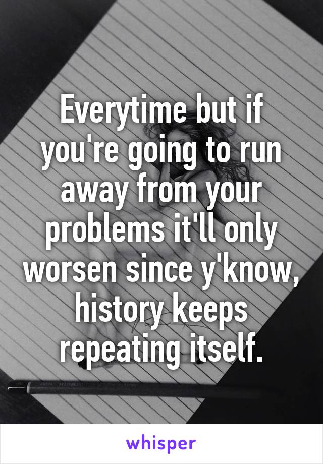 Everytime but if you're going to run away from your problems it'll only worsen since y'know, history keeps repeating itself.