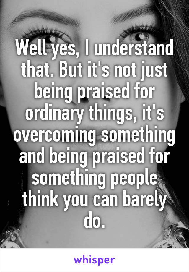 Well yes, I understand that. But it's not just being praised for ordinary things, it's overcoming something and being praised for something people think you can barely do.