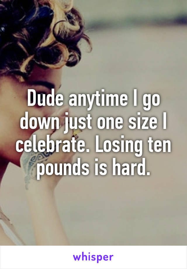 Dude anytime I go down just one size I celebrate. Losing ten pounds is hard.