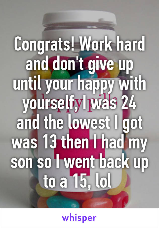 Congrats! Work hard and don't give up until your happy with yourself, I was 24 and the lowest I got was 13 then I had my son so I went back up to a 15, lol 