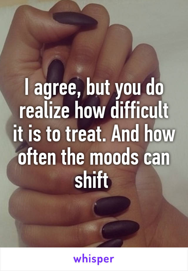 I agree, but you do realize how difficult it is to treat. And how often the moods can shift 