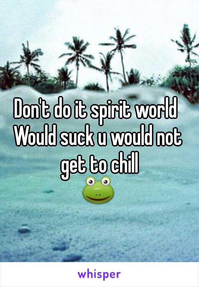 Don't do it spirit world 
Would suck u would not get to chill
🐸