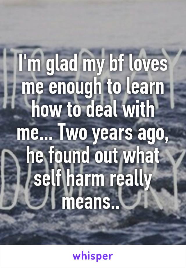 I'm glad my bf loves me enough to learn how to deal with me... Two years ago, he found out what self harm really means.. 