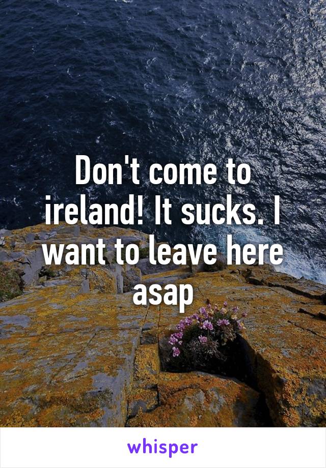 Don't come to ireland! It sucks. I want to leave here asap