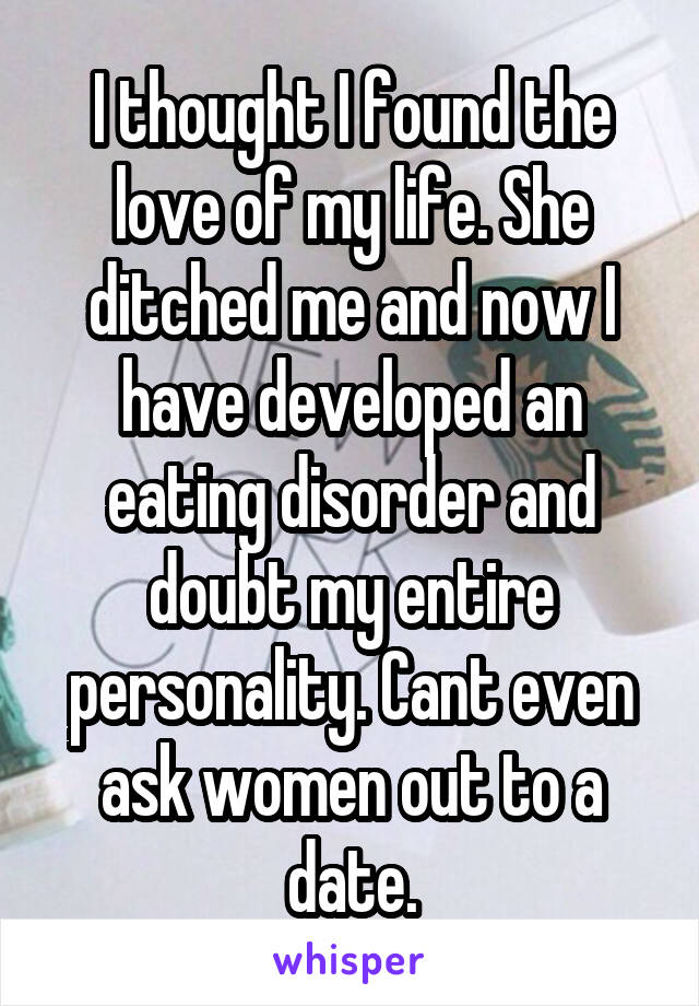 I thought I found the love of my life. She ditched me and now I have developed an eating disorder and doubt my entire personality. Cant even ask women out to a date.