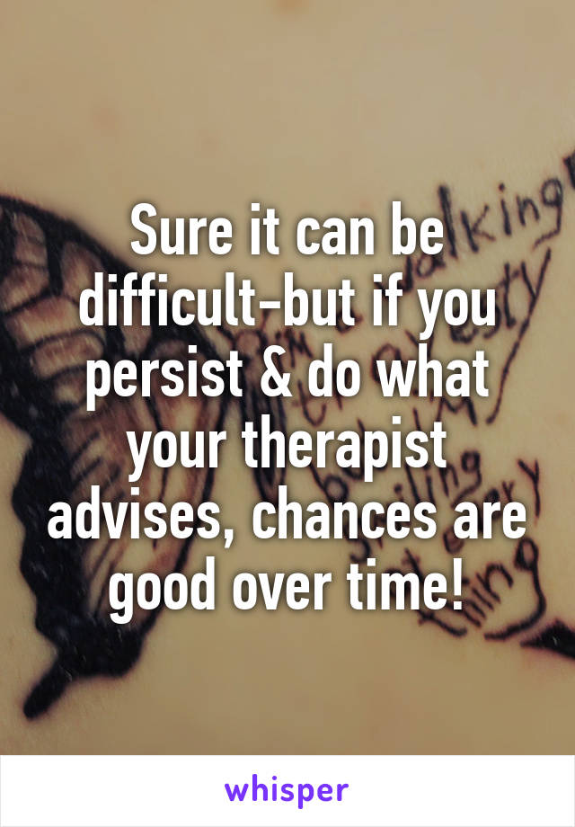 Sure it can be difficult-but if you persist & do what your therapist advises, chances are good over time!