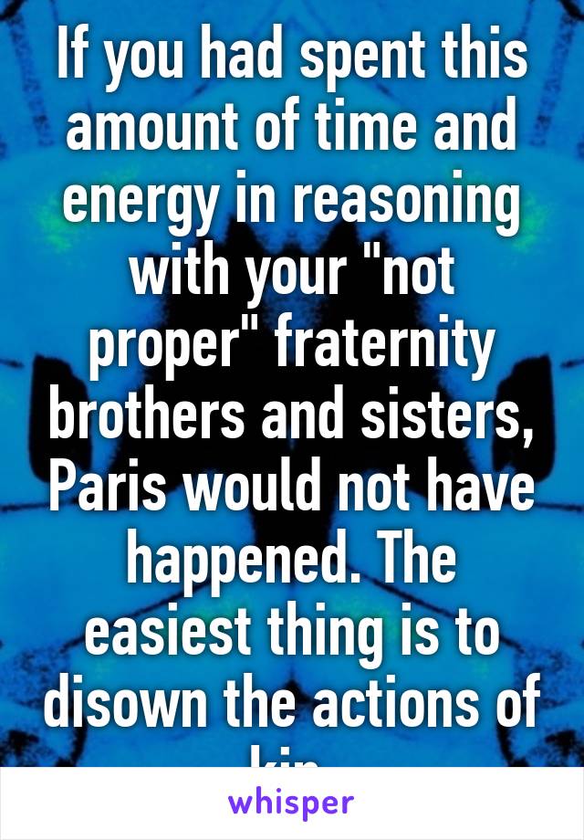 If you had spent this amount of time and energy in reasoning with your "not proper" fraternity brothers and sisters, Paris would not have happened. The easiest thing is to disown the actions of kin.