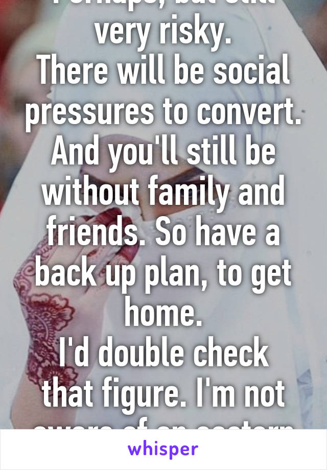 Perhaps, but still very risky.
There will be social pressures to convert.
And you'll still be without family and friends. So have a back up plan, to get home.
I'd double check that figure. I'm not aware of an eastern country, that Muslim.