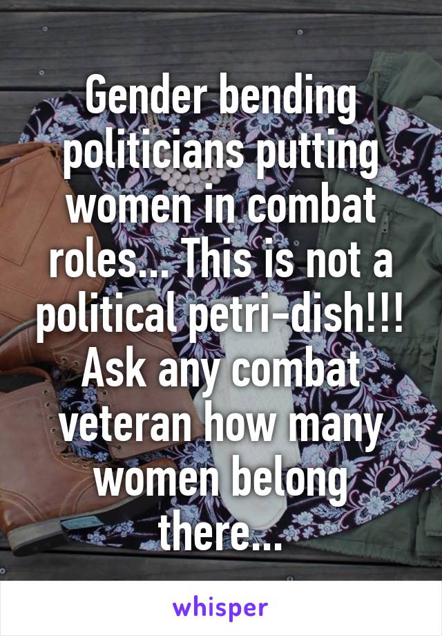 Gender bending politicians putting women in combat roles... This is not a political petri-dish!!! Ask any combat veteran how many women belong there...