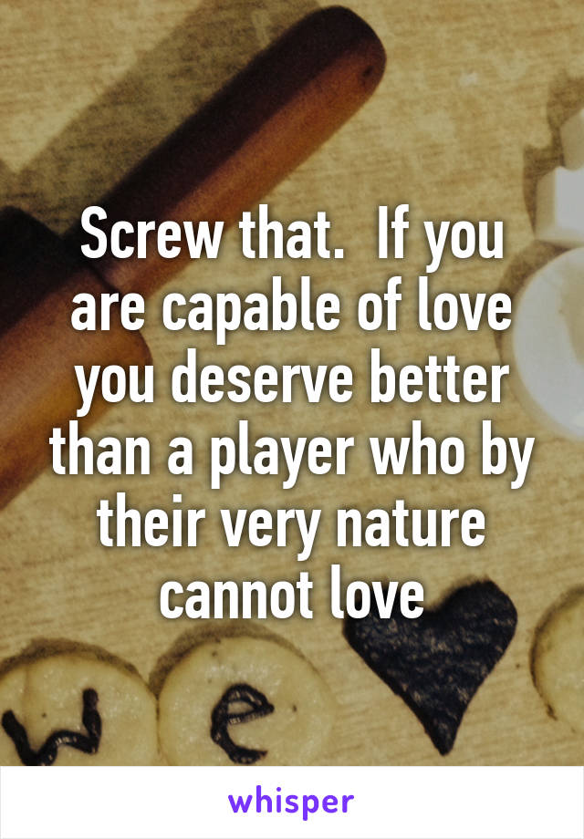 Screw that.  If you are capable of love you deserve better than a player who by their very nature cannot love